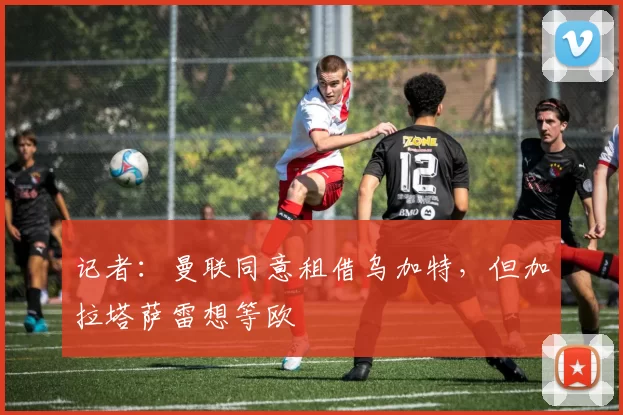 记者：曼联同意租借乌加特，但加拉塔萨雷想等欧