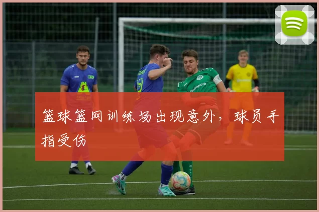 篮球篮网训练场出现意外，球员手指受伤