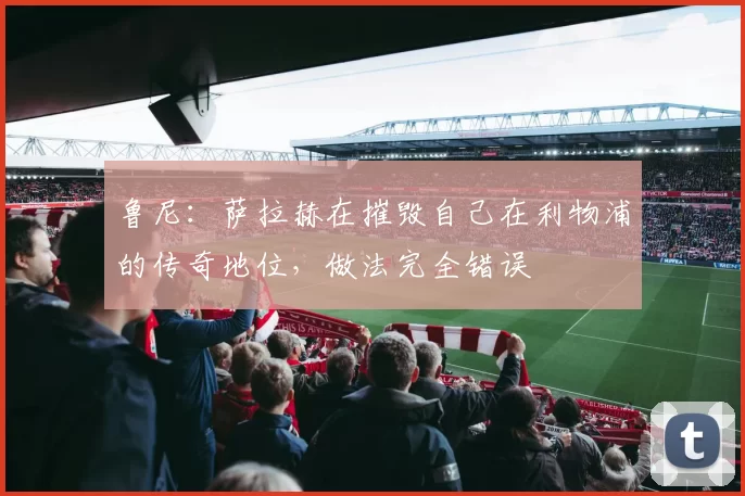 鲁尼：萨拉赫在摧毁自己在利物浦的传奇地位，做法完全错误