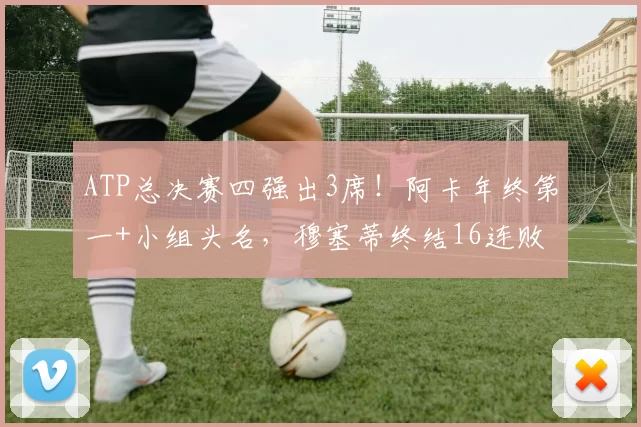 ATP总决赛四强出3席！阿卡年终第一+小组头名，穆塞蒂终结16连败