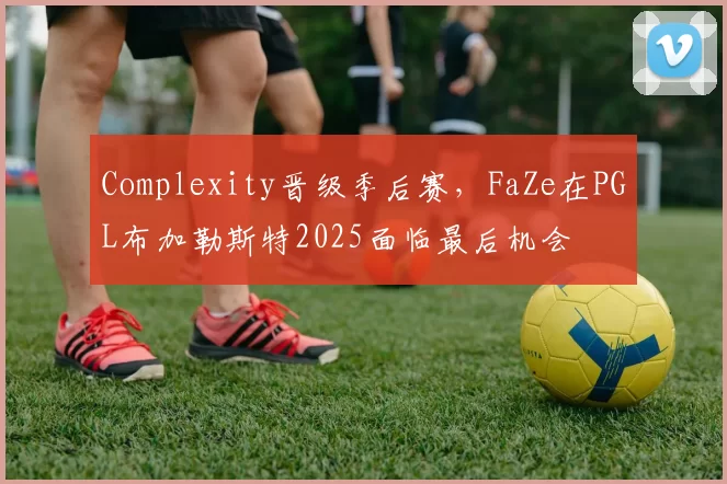 Complexity晋级季后赛，FaZe在PGL布加勒斯特2025面临最后机会