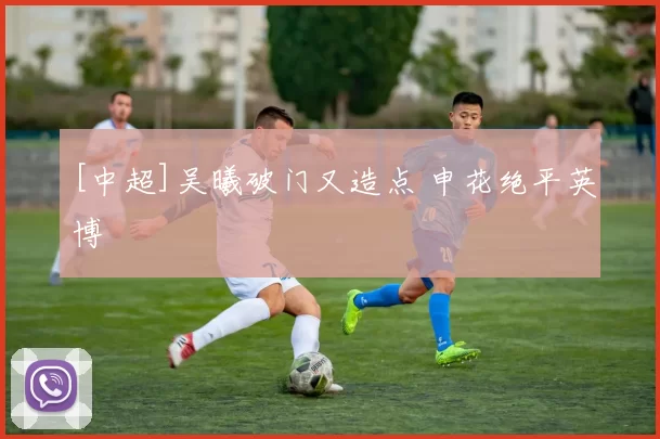 [中超]吴曦破门又造点 申花绝平英博