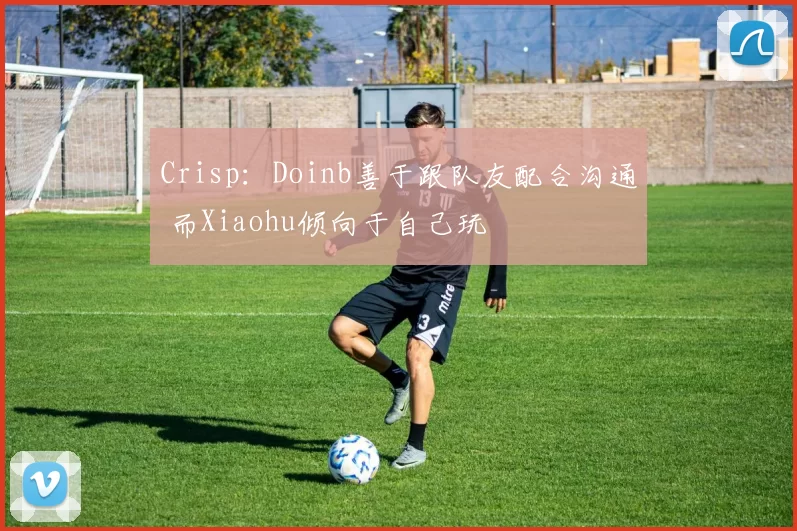 Crisp：Doinb善于跟队友配合沟通 而Xiaohu倾向于自己玩