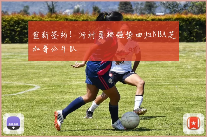 重新签约！河村勇辉强势回归NBA芝加哥公牛队