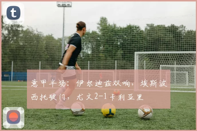 意甲半场：伊尔迪兹双响，埃斯波西托破门，尤文2-1卡利亚里