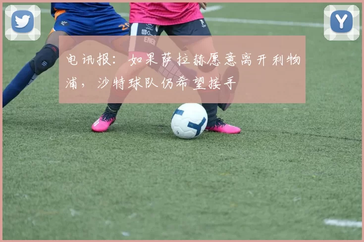 电讯报：如果萨拉赫愿意离开利物浦，沙特球队仍希望接手