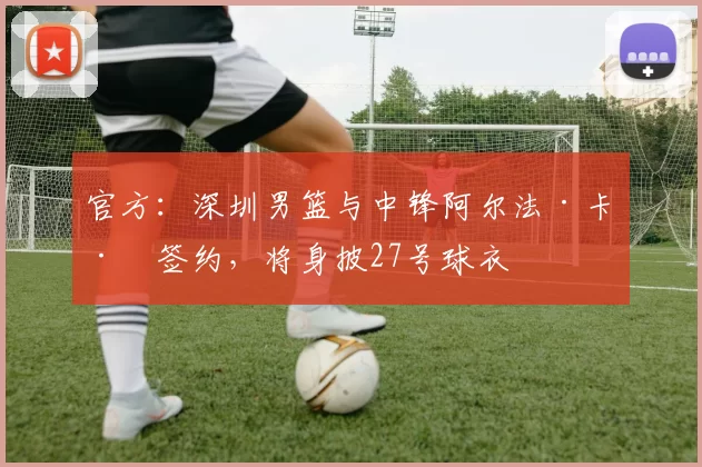 官方：深圳男篮与中锋阿尔法·卡巴签约，将身披27号球衣