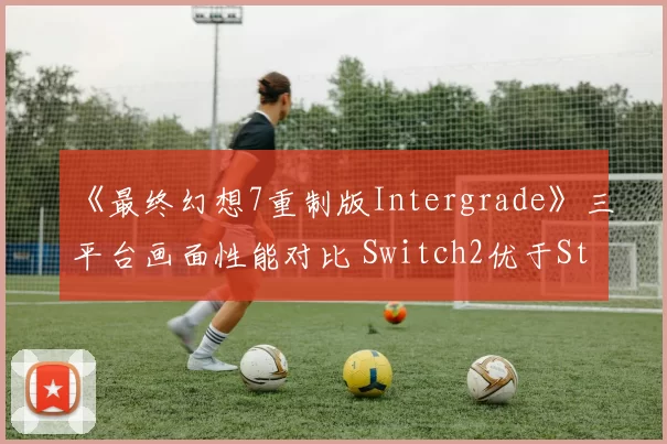 《最终幻想7重制版Intergrade》三平台画面性能对比 Switch2优于Steamdeck
