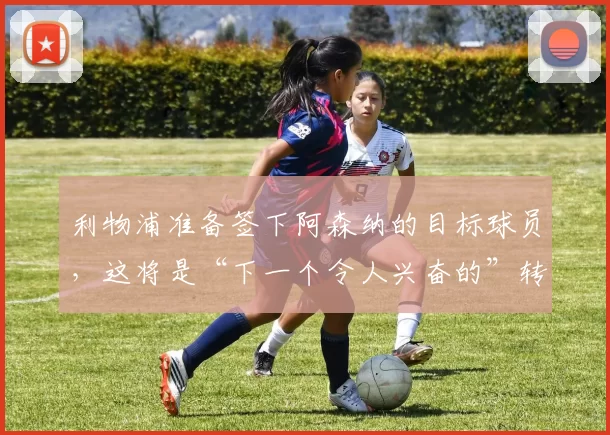 利物浦准备签下阿森纳的目标球员，这将是“下一个令人兴奋的”转会
