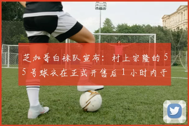 芝加哥白袜队宣布：村上宗隆的 55 号球衣在正式开售后 1 小时内于芝加哥地区售罄