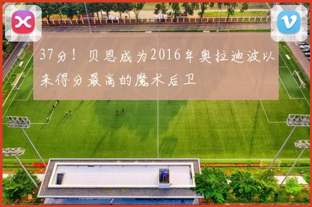 37分！贝恩成为2016年奥拉迪波以来得分最高的魔术后卫