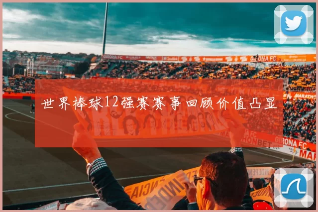 世界棒球12强赛赛事回顾价值凸显