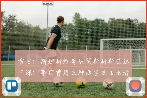 官方：斯坦科维奇从莫斯科斯巴达下课；事前曾用三种语言攻击记者