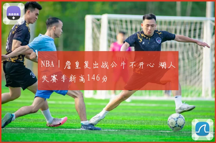 NBA｜詹皇复出战公牛不开心 湖人失赛季新高146分
