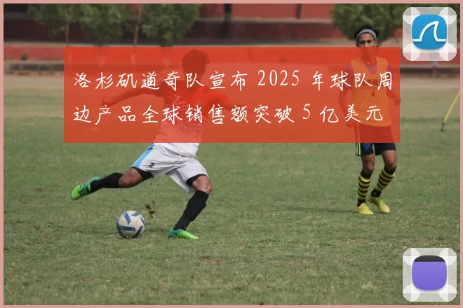 洛杉矶道奇队宣布 2025 年球队周边产品全球销售额突破 5 亿美元