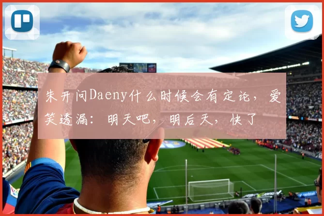 朱开问Daeny什么时候会有定论，爱笑透漏：明天吧，明后天，快了