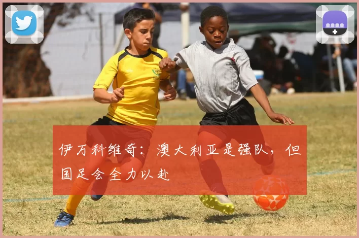 伊万科维奇：澳大利亚是强队，但国足会全力以赴