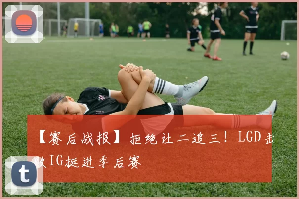 【赛后战报】拒绝让二追三！LGD击败IG挺进季后赛