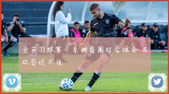 全英羽球赛｜乐娜首圈对台组合 混双签运不佳