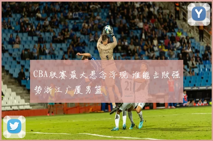 CBA联赛最大悬念浮现 谁能击败强势浙江广厦男篮