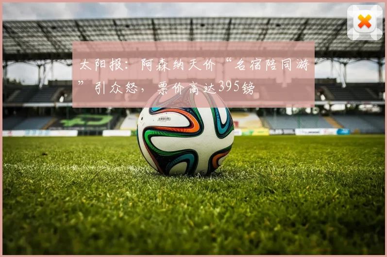 太阳报：阿森纳天价“名宿陪同游”引众怒，票价高达395镑