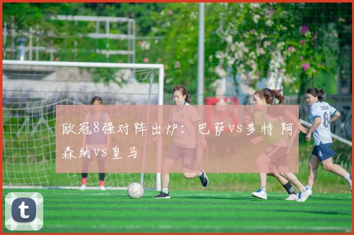 欧冠8强对阵出炉：巴萨vs多特 阿森纳vs皇马 ​