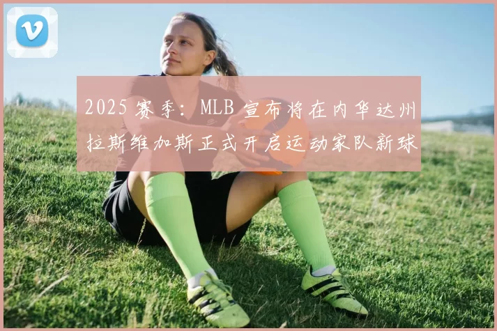 2025 赛季：MLB 宣布将在内华达州拉斯维加斯正式开启运动家队新球场的奠基仪式