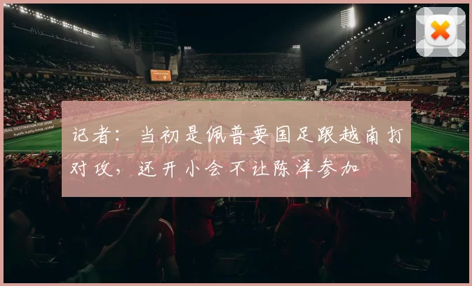 记者：当初是佩普要国足跟越南打对攻，还开小会不让陈洋参加