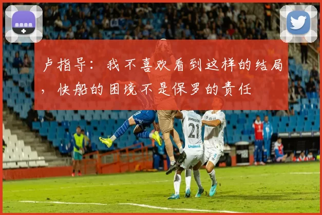 卢指导：我不喜欢看到这样的结局，快船的困境不是保罗的责任
