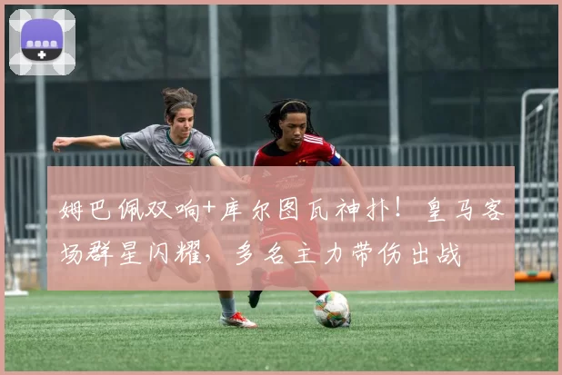 姆巴佩双响+库尔图瓦神扑！皇马客场群星闪耀，多名主力带伤出战