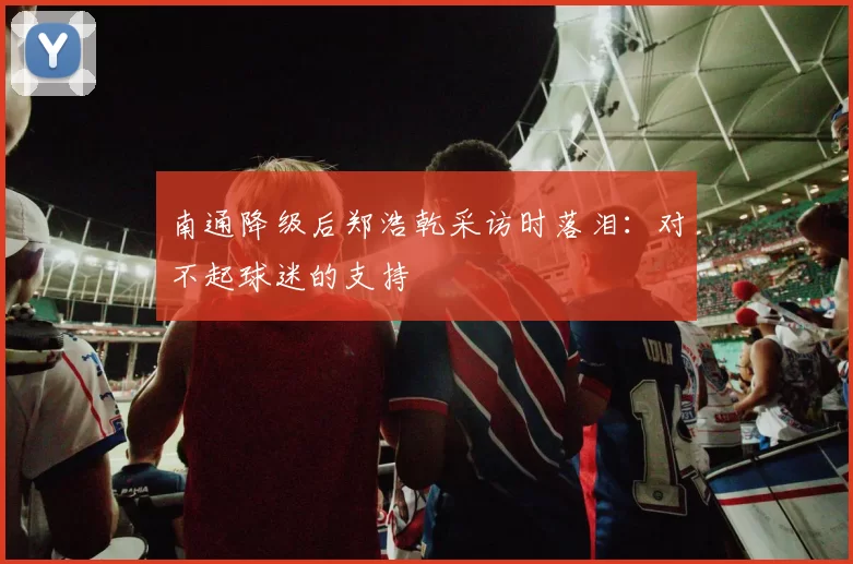 南通降级后郑浩乾采访时落泪：对不起球迷的支持