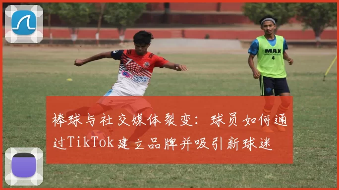 棒球与社交媒体裂变：球员如何通过TikTok建立品牌并吸引新球迷