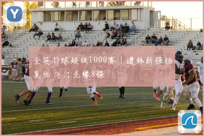 全英羽球超级1000赛｜遭韩新强档复仇 飞汀无缘8强