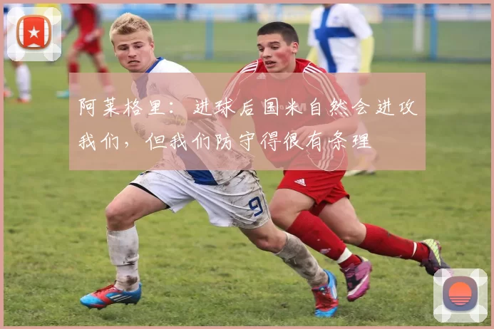 阿莱格里：进球后国米自然会进攻我们，但我们防守得很有条理