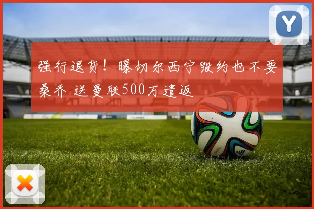 强行退货！曝切尔西宁毁约也不要桑乔 送曼联500万遣返
