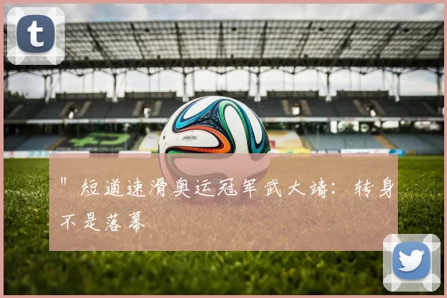 ＂短道速滑奥运冠军武大靖：转身不是落幕