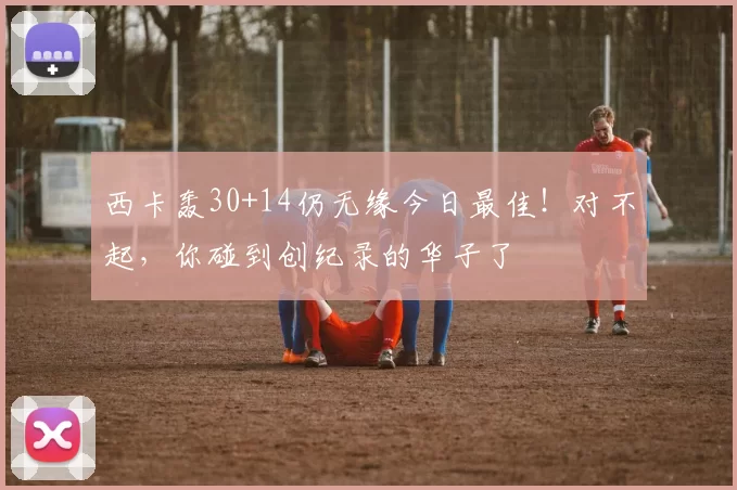 西卡轰30+14仍无缘今日最佳！对不起，你碰到创纪录的华子了