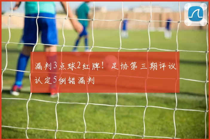 漏判3点球2红牌！足协第三期评议认定5例错漏判