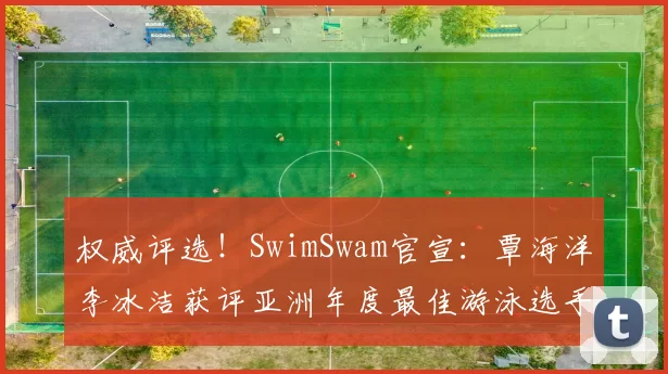 权威评选！SwimSwam官宣：覃海洋李冰洁获评亚洲年度最佳游泳选手