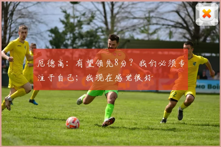 厄德高：有望领先8分？我们必须专注于自己；我现在感觉很好