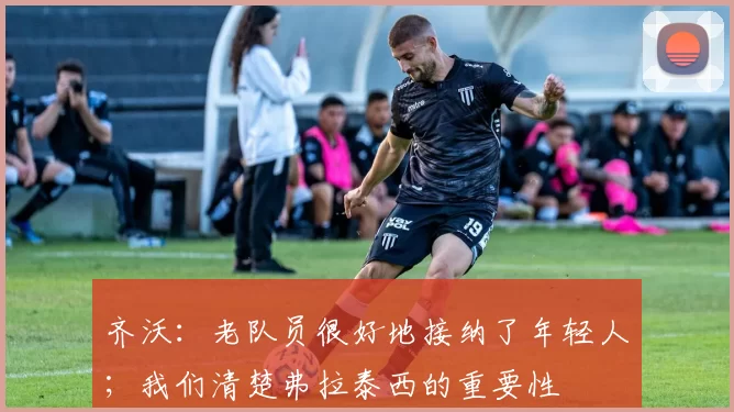 齐沃：老队员很好地接纳了年轻人；我们清楚弗拉泰西的重要性