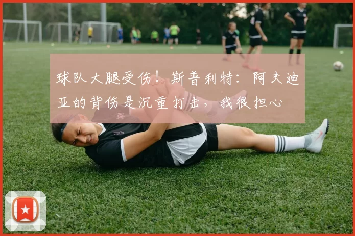 球队大腿受伤！斯普利特：阿夫迪亚的背伤是沉重打击，我很担心