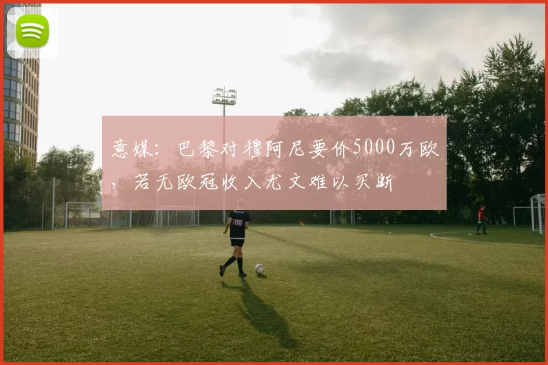 意媒：巴黎对穆阿尼要价5000万欧，若无欧冠收入尤文难以买断