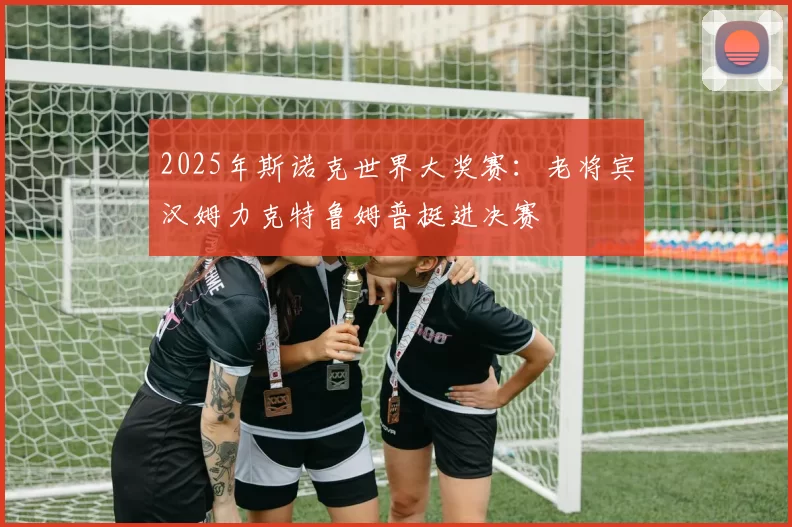 2025年斯诺克世界大奖赛：老将宾汉姆力克特鲁姆普挺进决赛