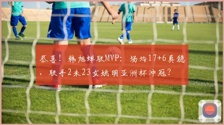 恭喜！韩旭蝉联MVP：场均17+6真稳，联手2米23女姚明亚洲杯冲冠？