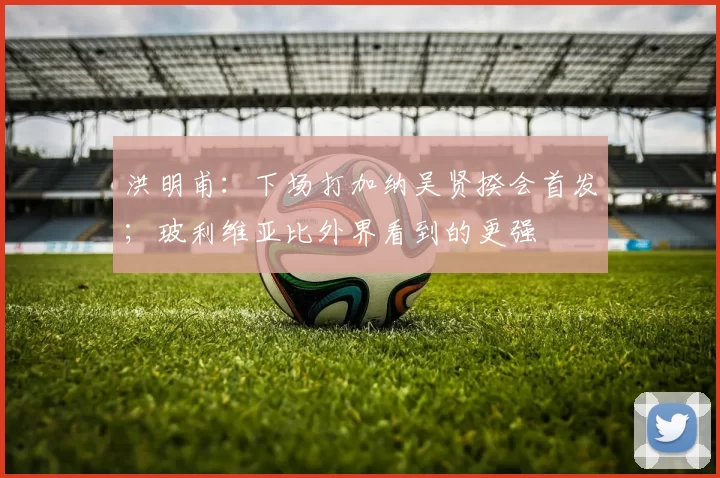 洪明甫：下场打加纳吴贤揆会首发；玻利维亚比外界看到的更强