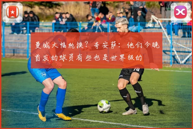 曼城大幅轮换？夸安萨：他们今晚首发的球员有些也是世界级的