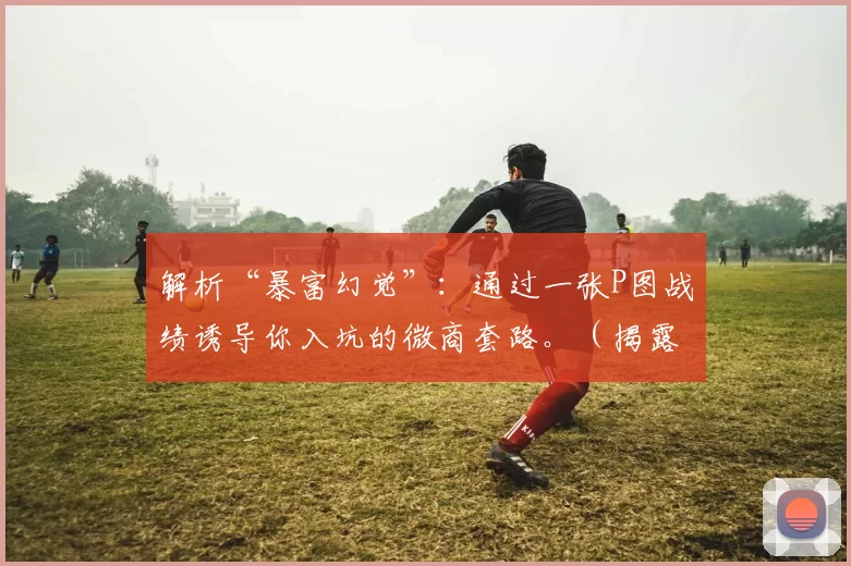 解析“暴富幻觉”：通过一张P图战绩诱导你入坑的微商套路。（揭露微商套路：用P图业绩制造“暴富错觉”诱你入坑）