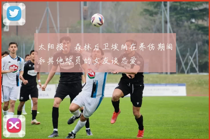 太阳报：森林后卫埃纳在养伤期间和其他球员的女友谈恋爱
